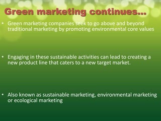 Green marketing continues...
• Green marketing companies seek to go above and beyond
  traditional marketing by promoting environmental core values



• Engaging in these sustainable activities can lead to creating a
  new product line that caters to a new target market.




• Also known as sustainable marketing, environmental marketing
  or ecological marketing
 