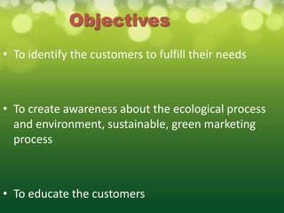 Objectives
• To identify the customers to fulfill their needs



• To create awareness about the ecological process
  and environment, sustainable, green marketing
  process



• To educate the customers
 