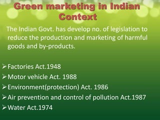 Green marketing in Indian
            Context
 The Indian Govt. has develop no. of legislation to
 reduce the production and marketing of harmful
 goods and by-products.

Factories Act.1948
Motor vehicle Act. 1988
Environment(protection) Act. 1986
Air prevention and control of pollution Act.1987
Water Act.1974
 