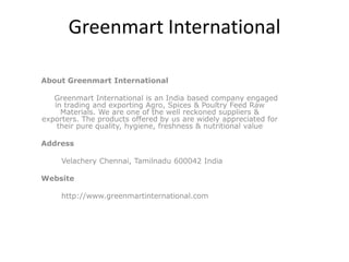 Greenmart International

About Greenmart International

   Greenmart International is an India based company engaged
   in trading and exporting Agro, Spices & Poultry Feed Raw
     Materials. We are one of the well reckoned suppliers &
exporters. The products offered by us are widely appreciated for
    their pure quality, hygiene, freshness & nutritional value

Address

     Velachery Chennai, Tamilnadu 600042 India

Website

     http://www.greenmartinternational.com
 