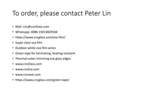 To order, please contact Peter Lin
• Mail: cnc@cncGlass.com
• Whatsapp: 0086 15013829504
• https://www.cncglass.com/eva-film/
• Super clear eva film
• Outdoor white eva film series
• Green tape for laminating, heating resistant
• Thermal cutter trimming eva glass edges
• www.cncGlass.com
• www.cncEva.com
• www.cncnext.com
• https://www.cncglass.com/green-tape/
 
