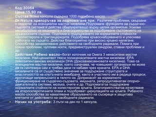 • Код:30064
• Цена:15,90 лв.
• Състав:Всяка капсула съдържа 1000 mgрибено масло.
• Dr.Nature препоръчва за подпомагане при: Различни проблеми, свързани
с недостиг на есенциални мастни киселини.Подпомага функциите на сърдечно-
съдовата система и действа общоукрепващо върху целия организъм. Усилва
метаболизмa на мазнините и благоприятства за подобряване състоянието на
кръвоносните съдове. Подпомага поддържането на нормалните стойности
нахолестерола и триглицеридите. Подобрява кръвоснабдяването и улеснява
работата на сърцето. Действа благоприятно при високо кръвно налягане.
Способства занамаляване действието на свободните радикали. Помага при
кожни проблеми, чупливи нокти, предменструален синдром, ставни проблеми и
др.
• Действие:Рибено масло–богат източник на Омега 3 ненаситени мастни
киселини. Най-ценнитеот тяхса полиненаситените мастни киселини -EPA
(ейкозапентаенова киселина)и DHA (Докозахексаеновата киселина). Това са
есенциални мастни киселини, което означава, че човешкият организъм не може
да ги синтезира сам и трябва даси ги набавя чрез храната. ЕРА и DHA
киселините са от съществено значение за поддържане структурата и
еластичността на клетъчната мембрана, както и участието им в редица процеси,
протичащи непрекъснато в тялото ни. Допринасят за нормалното
функциониране на сърдечно-съдовата, имунната, репродуктивнатаи опорно-
двигателната системи, мозъка, очите и др. Подпомагатза поддържане
нормалните стойности на холестеролав кръвта. Благоприятстватза изчистване
на атеросклеротичните плаки и подобряват циркулацията на кръвта. Рибеното
масло способства за намаляване образуването на съсиреци и защитава
клетките от действието на свободните радикали.
• Начин на употреба: 3 пъти на ден по 1 капсула.
 