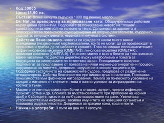 • Код:30065
• Цена:15,90 лв.
• Състав: Всяка капсула съдържа 1000 mg ленено масло.
• Dr. Nature препоръчва за подпомагане като: Общоукрепващо действие
върху целия организъм. Подпомага за понижаване нивото на ''лошия''
холестерол и за контрол на телесното тегло. Допринася за здравето и
благоприятства правилното функциониране на опорно-двигателната, сърдечно-
съдовата, репродуктивната, нервната и имунната системи.
• Действие:Лененомасло–човекът се нуждае от някои много важни
есенциални (незаменими) мастникиселини, които не могат да се произвеждат в
организма и трябва да се набавят с храната. Това са именно полиненаситените
алфа-линоленова киселина (ОМЕГА-3); линолова киселина (ОМЕГА-6);
олеинова киселина (ОМЕГА-9). Лененото масло е много богато на тези жизнено
важни киселини. То действа директно върху метаболизма и помага за
редукцията на килограмите по естествен начин. Есенциалните киселини
подпомагат за предпазване от появата на някои нервно-дегенеративни процеси,
нарушаване на паметта, депресия, нарушение в концентрацията и др.
Подобрява състоянието на кръвоносните съдове, предпазва от развитие на
атеросклероза. Действа благоприятно при високо кръвно налягане. Повишава
поносимостта към физически натоварвания. Помага за по-лесното усвояване на
калция и магнезия от клетките –това е важно условие за изграждането на
костната тъкан.
• Маслото от лен подпомага при болки в ставите, артрит, чревни инфекции,
бронхит, астма и др. Спомага за възстановяването при проблеми на черния
дроб и бъбреците, както и за по-бързотозарастване на рани. Увеличава
устойчивостта към инфекции, засилва имунитета на човешкия организъм и
повишава издръжливостта. Допринася за красиви кожа, коса и нокти.
• Начин на употреба: 3 пъти на ден по 1 капсула.
 