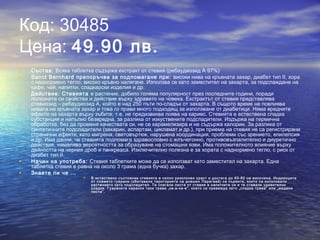 Код: 30485
Цена: 49.90 лв.
• Състав: Всяка таблетка съдържа екстракт от стевия (ребаудиозид А 97%)
• Sanct Bernhard препоръчва за подпомагане при: високи нива на кръвната захар, диабет тип ІІ, хора
с наднормено тегло, високо кръвно налягане. Използва се като заместител на захарта, за подслаждане на
кафе, чай, напитки, сладкарски изделия и др.
• Действие: Стевията е растение, добило голяма популярност през последните години, поради
полезните си свойства и действие върху здравето на човека. Екстрактът от стевия представлява
стевиозид – ребаудиозид А, който е над 250 пъти по-сладък от захарта. В същото време не повлиява
нивата на кръвната захар и това го прави много подходящ за използване от диабетици. Няма вредните
ефекти на захарта върху зъбите, т.е. не предизвиква поява на кариес. Стевията е естествена сладка
субстанция и напълно безвредна, за разлика от изкуствените подсладители. Издържа на термична
обработка, без да променя качествата си, не се карамелизира и не съдържа калории. За разлика от
синтетичните подсладители (захарин, аспартам, цикламат и др.), при приема на стевия не са регистрирани
странични ефекти, като мигрена, световъртеж, нарушена координация, проблеми със зрението, епилепсия
и др. Има данни, че стевията подпомага здравословно с жлъчегонно, противовъзпалително и диуретично
действие, намалява вероятността за образуване на стомашни язви. Има положителното влияние върху
дейността на черния дроб и панкреаса. Изключително полезна е за хората с наднормено тегло, с риск от
диабет тип ІІ.
• Начин на употреба: Стевия таблетките може да се използват като заместител на захарта. Една
таблетка стевия е равна на около 3 грама (една бучка) захар.
• Знаете ли че ...
 В естествено състояние стевията е силно разклонен храст и достига до 60-80 см височина. Индианците
от племето гуарани (обитавали територията на днешен Парагвай) са първите, които са използвали
растението като подсладител. Те слагали листа от стевия в напитките си и те ставали удивително
сладки. Гуараните нарекли тази трева „ка-а-хе-е”, което се превежда като „сладка трева” или „медени
листа”.
 