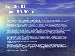 Код: 30491
Цена: 99.90 лв.
• Състав: Всяка капсула съдържа 100 mg екстракт от броколи и 300 mg екстракт от синапено семе.
• Sanct Bernhard препоръчва за подпомагане при: злокачествени заболявания на бял дроб, стомах,
дебело черво и др. Препоръчва се за цялостна детоксикация на организма при отравяне с различни
токсини, а и като профилактично средство при белодробни заболявания.
• Действие: Екстрактите от броколи и синапено семе (особено този от броколи) съдържат вещества -
глюкозинолати, които в организма се разграждат до „индоли“ и серни съединения (като сулфорафан).
Броколите също така съдържат съдържат каротеноиди и лутеин. Те са отличен източник на витамини К, С
и А, както и на фолиева киселина, фибри, фосфор, калий, магнезий и витамини от група B и др. Има
данни, че съдържащият се в броколите сулфорафан и другите активни съставки помагат в борбата с някои
ракови заболявания като рак на белите дробове, на дебелото черво, на гърдата, на яйчниците, както и рак
на пикочния мехур. Тези съединения активират определени гени в клетката, които предизвикват
увеличаване производството на ензими, участващи в детоксикацията на канцерогени. Богатите на
сулфорафан броколи и синапеното семе помагат и при лечение и профилактика на язви на стомаха и
дванадесетопръстника. Сулфорафанът може да помогне и за по-бързото възстановяване на кожата след
слънчево изгаряне. Броколите също допринасят за намаляване на риска от сърдечни заболявания.
Съдържащите се в броколите мощни каротеноиди (лутеин и зеаксантин), подпомагат очите и зрението.
Екстрактът от синапено семе има антиревматично и противовъзпалително действие (най-често при
възпаления на дихателната система).
• Начин на употреба: 2 пъти на ден по 1 капсула.
• Знаете ли че ...
• Броколите също помагат и за изграждане на силни кости. В 150 г сварени броколи се
съдържат над 70 mg калций и над 120 mg витамин С, който значително подобрява
усвояването на калция. Броколите са полезни и за изграждане на силна имунна система.
Намаляват и риска от вродени дефекти, тъй като са богати на фолиeва киселина и
витамини от група B, които участват при синтеза на ДНК и са от съществено значение за
правилното клетъчно делене.
 