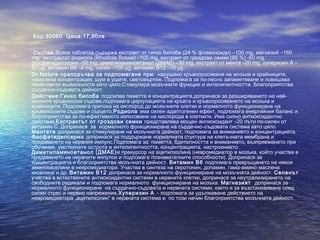 • Код:30060 Цена:17,90лв
• Състав:Всяка таблетка съдържа екстракт от гинко билоба (24 % флавоноиди) –100 mg, магнезий –160
mg, екстрактот родиола (Rhodiola Rosea) –100 mg, екстракт от гроздови семки (95 %) -60 mg,
фосфатидилсерин –50 mg, диметиламиноетанол (ДМАЕ) –30 mg, екстракт от мента –20 mg, хуперизин А –
50 μg, витамин B6 –4 mg, селен –100 μg, витамин B12 –10 μg.
• Dr.Nature препоръчва за подпомагане при: нарушено кръвооросяване на мозъка и крайниците,
намалена концентрация, шум в ушите, световъртеж. Подпомага за по-лесно запаметяване и повишава
паметовите възможности като цяло.Стимулира мозъчните функции и интелигентността. Благоприятства
сърдечно-съдовата дейност.
• Действие:Гинко билоба подсилва паметта и концентрацията,допринася за разширяването на най-
малките кръвоносни съдове,подпомага циркулацията на кръвта и кръвооросяването на мозъка и
крайниците. Подпомага притока на кислород до мозъчните клетки и нормалното функциониране на
кръвоносните съдове и сърцето.Родиола има силен адаптогенен ефект, подпомага енергийния баланс и
благоприятства за по-ефективното използване на кислорода в клетките. Има силно антиоксидантно
действие.Екстрактът от гроздови семки представлява мощен антиоксидант –20 пъти по-силен от
витамин С. Допринася за нормалното функциониране на сърдечно–съдовата система като цяло.
Ментата допринася за стимулиране на мозъчната дейност, подпомага за вниманието и концентрацията.
Фосфатидилсерин допринася за поддържане нормалната стуктура на клетъчната мембрана и
предаването на нервния импулс.Подпомага за: паметта, бдителността и вниманието, възприемането при
обучение, умствената острота и интелигентността, концентрацията, настроението.
Диметиламиноетанол (ДМАЕ)е прекурсор на ацетилхолина (невромедиатор в мозъка, който участва в
предаването на нервните инпулси и подпомага познавателните способности). Допринася за
концентрацията и благоприятства мозъчната дейност. Витамин В6 подпомага превръщането на някои
аминокиселини в невромедиатори. Участва в синтеза на серотонин, допамин, гама-амино маслена
киселина и др. Витамин В12 допринася за нормалното функциониране на мозъчната дейност. Селенът
участва в естествените антиоксидантни системи в нервните клетки, допринася за неутрализирането на
свободните радикали и подпомага нормалното функциониране на мозъка. Магнезият допринася за
нормалното функциониране на сърдечно-съдовата и нервната системи, както и за възстановяване след
силен стрес и нервно напрежение.Хуперизин А – подпомага за удължаване действието на
невромедиатора „ацетилхолин” в нервната система и по този начин благоприятства мозъчната дейност.
 