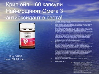 Крил ойл – 60 капсули
Най-мощният Омега 3
антиоксидант в света!• Състав: Маслен екстракт от антарктически крил - Euphausia
Superba (крил ойл - 64,9%).
• Всяка капсула крил ойл съдържа 500 mg чисто масло от крил от
които 85 mg EPA (ейкозапентаенова киселина) и 40 mg DHA
(докозахексаенова киселина).
• Sanct Bernhard препоръчва за подпомагане при: Нужда
на организма от висококачествени „Омега 3“ ненаситени мастни
киселини. Мощен антиоксидант, оказва благоприятно
въздействие върху сърдечно-съдовата система, като предпазва
от образуването на съсиреци, поддържа нормалния ритъм на
сърцето. Подпомага дейността на опорно-двигателната система
– функцията на ставите, сухожилията и мускулите. Подобрява
паметта, увеличава способността за физически и умствени
натоварвания. Облекчава симптомите на предменструален
синдром, намалява депресивните състояния и
раздразнителността. Подобрява имунитета.
• Действие: Маслото крил е най-мощният естествен
антиоксидант от групата на Омега 3 мастни киселини, то е около
300 пъти по-силно от витамините А и Е, близо 50 пъти по-
активно от рибеното масло и над 30 пъти по-ефективно от
коензим Q10. Крил ойл се бори успешно с неутрализирането на
свободните радикали, запазва клетките здрави, поддържа
силния имунитет и блестящия външен вид на кожата, косата и
ноктите. Намалява количеството на общия холестерол, както и
на нископлътностните липопротеини LDL („лошия“ холестерол).
Подпомага естествените противовъзпалителни функции на
организма и е подходящ при ставно-артритни проблеми.
Подобрява емоционалната устойчивост, паметта и
концентрацията. Благоприятства нервната система и намалява
менструалния дискомфорт.
• Начин на употреба: Препоръчва се 2 пъти на ден по 1
капсула.
• Знаете ли, че ...
 Маслото от крил се извлича от
дълбоководни арктически
ракообразни което е гаранция,
че не е замърсено с токсични
вещества или тежки метали.
Маслото от крил е богато на
есенциални мастни киселини
EPA (ейкозапентаенова
киселина) и DHA
(докозахексаенова киселина).
Код: 30493
Цена: 89.90 лв.
 