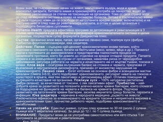 • Всеки знае, че съвременният начин на живот, замърсените въздух, вода и храна,
алкохолът, цигарите, битовата химия и прекомерната употреба на лекарства, водят до
постоянно увеличаваща се степен на токсикация на организма. Това от своя страна води
до спад на имунната система и поява на множество болести. Затова е изключително важно
1-2 пъти годишно човек да се освободи от натрупаните вредни токсини, включително и на
клетъчно ниво и след това да ревитализира клетките, а оттам и целия организъм с
подходящите биоактивни суплименти.
• Dynamic Health предлага ефективна програма за детоксикация и ревитализация в 3
стъпки, като първата е да се прочисти и регенерира храносмилателната система и целия
организъм, посредством супер формулата Дайджестив плюс.
• Състав: органично алое вера, папая, органично ленено семе, псилиум хуск (фибри),
пребиотик-фруктоолигозахариди, юка шидигера.
• Действие: Папая – съдържа най-ценният храносмилателен ензим папаин, който
подпомага смилането на храни, богати на белтъчини (месо, мляко, яйца и др.). Папаинът
разлага протеините до аминокиселини и предотвратява гнилостните процеси на
несмлените протеини, което би довело до отделяне на вредни отпадни продукти. Папаята
спомага и за изхвърлянето на отрови от организма, намалява риска от чернодробни
заболявания, регулира работата на червата и изчистването им от мъртви тъкани, токсини и
шлаки. Алое вера – осигурява вътрешния баланс на стомаха и червата, предпазва от
възпаления и неутрализира дискомфорта, причинен от множество нарушения на
храносмилането. Ленено семе – богат източник на основни фибри и есенциални мастни
киселини (Омега 3-6-9), които подобряват храносмилането, регулират нивата на глюкоза и
холестерол в кръвта, има лек лаксативен и детоксикиращ ефект. Отличен помощник за
вътрешното изчистване на организма. Псилиум хуск – 100% натурални растителни
фибри (влакна), за изчистване от токсини, с лек лаксативен ефект. Пребиотик – най-
добрата храна за развитието на полезните млечно-кисели чревни бактерии, които спомагат
за поддържане на функциите на червата и баланса на чревната флора. Подтиска
развитието на патогенните чревни бактерии, засилва имунитета срещу болести, паразити и
инфекции. Юка шидигера – наричана в народната медицина „дървото на живота”.
Изключително ефикасна за елиминирането на вредните токсини и неприятната миризма в
храносмилателния тракт, прочиства дебелото черво, подобрява храносмилането и
метаболизма.
• Начин на употреба: Един път дневно, сутрин след хранене по 30 ml (около 2 супени
лъжици или 1 мерителна капачка). За деца до 12 г. по 1 супена лъжица.
• ВНИМАНИЕ: Продуктът може да се употребява самостоятелно или като стъпка 1 от
програмата за детоксикация и ревитализация.
 