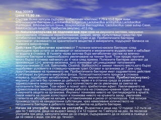 • Код:30063
• Цена:15,90 лв.
• Състав:Всяка капсула съдържа пробиотичен комплекс 7,75 x 10-8 броя живи
млечнокисели бактерии (Lactobacillus bulgaricus,Lactobacillus acidophilus,Lactobacillus
rhamnosus, Bifidobacterium breve, Streptococcus thermophilus, Lactobacillus casei subsp.Casei,
Bifidobacterium longum), пребиотик (инулин) –413 mg.
• Dr.Natureпрепоръчва за подпомагане при:срив на имунната система, нарушено
храносмилане, стомашни неразположения, диария, запек, съпътстващо средство при
антибиотично лечение, при дисбактериоза, стрес и др. Пробиотичните бактерии
подпомагат усвояването на хранителните вещества и минералите, поддържат баланса на
чревната микрофлора.
• Действие:Пробиотичен комплексот 7 полезни млечно-кисели бактерии -след
поглъщане през устата се активират от киселините и механичните въздействия и набъбват
от водата в стомаха. В тънките черва започва бърз метаболичен растеж на млечно-
киселите бактерии и лавинообразно увеличаване на техния брой. Този процес протича
много бързо и отнема най-много до 4 часа след приема. Полезните бактерии започват да
произвеждат L(+) млечна киселина, като понижават pH,унищожават патогенните
микроорганизми (E.coli, Salmonella, Clostridi, Stafilocochi) и заемат тяхното място,като бързо
подобряват условията в стомашно-чревния тракт.Остават в организма до 7 дни след
преустановяване на приемането им. Пробиотичните бактерии имат оздравително действие
и регулират вътрешната микробна флора. Потискатгнилостните процеси в стомаха
ичервата, подобряват метаболизма, стимулират имунната система. Пребиотик(инулин)-
инулинът достига без промени до дебелото черво и е отлична среда за развитите на
здравословните микроорганизми, като количеството им се увеличава за сметка на
патогенните бактерии. Този ефект е познат като пребиотичен ефект. Увеличаването на
здравословната микрофлораподобрява работата на стомашно-чревния тракт, а също така
и имунната защита на организма. Инулинът понижава нивото на триглицеридите в кръвта,
сваля нивата на лошия холестерол и понижава нивото на кръвната захар, увеличава
степента на абсорбция на калция, а оттампонижава и риска от остеопороза. Той потиска
производството на канцерогенни субстанции, чрез намаляване количеството на
патогенните бактерии в дебелото черво,за сметка на добрите бактерии.
• Начин на употреба: Начин на употреба: Възрастни и деца над 12 години: 1-2 пъти на
ден по 1 капсула. Деца на възраст между 2 и 12 години: по 1 капсула на ден. За по-лесна
употреба при деца, капсулата може да се отвори, съдържанието да се изсипе в лъжица и
да се смеси с вода, сок или др. течност.
 