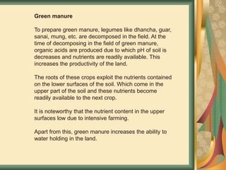 Green manure
To prepare green manure, legumes like dhancha, guar,
sanai, mung, etc. are decomposed in the field. At the
time of decomposing in the field of green manure,
organic acids are produced due to which pH of soil is
decreases and nutrients are readily available. This
increases the productivity of the land.
The roots of these crops exploit the nutrients contained
on the lower surfaces of the soil. Which come in the
upper part of the soil and these nutrients become
readily available to the next crop.
It is noteworthy that the nutrient content in the upper
surfaces low due to intensive farming.
Apart from this, green manure increases the ability to
water holding in the land.
 