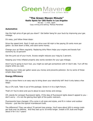 “The Green Maven Minute”
                         Radio Spots for CBS Radio in Los Angeles
                                        45 sec – 1 min. each
                              Copy writing and editing: Melissa Mansfield

Automotive

Has the high price of gas got you down? Get better bang for your buck by improving your gas
mileage.

It's easy, just follow these steps:

Drive the speed limit. Each 5 mph you drive over 60 mph is like paying 20 cents more per
gallon. So slow down a little, and save some money.

Change your air filters regularly. Replacing dirty filters helps your engine and boosts fuel
economy by 10 percent!

Get the junk out of your trunk. Excess weight reduces your mpg by 2 percent.

Keeping your tires inflated properly also works wonders for your gas mileage.

And if you're going to burn fuel, you might as well get somewhere with it! Don't idle. Turn off the
engine while you wait.

Boosting your miles per gallon saves you money and prevents pollution. So try some of these
simple steps today!

Energy Efficiency

Did you know there is an easy way to bring down your electricity bill? And it only takes a few
steps:

Buy a CFL bulb. Take it out of the package. Screw it in to a light fixture.

That's it! You're done and you're about to save money and energy.

CFL stands for compact fluorescent lights. If the idea of fluorescent lights doesn't appeal to you -
don't worry – it's not the glaring blue light of the public restroom.

Fluorescents have changed. CFLs come in all sizes and styles, and fit in indoor and outdoor
fixtures – just like the typical incandescent bulb.

The difference? They use about 75 percent less energy. You'll save about $30 in energy costs
per bulb over its lifetime. And they last up to 10 times longer. Install a CFL bulb and forget
about it for 5 to 7 years!
 