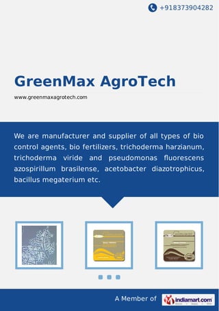 +918373904282
A Member of
GreenMax AgroTech
www.greenmaxagrotech.com
We are manufacturer and supplier of all types of bio
control agents, bio fertilizers, trichoderma harzianum,
trichoderma viride and pseudomonas ﬂuorescens
azospirillum brasilense, acetobacter diazotrophicus,
bacillus megaterium etc.
 