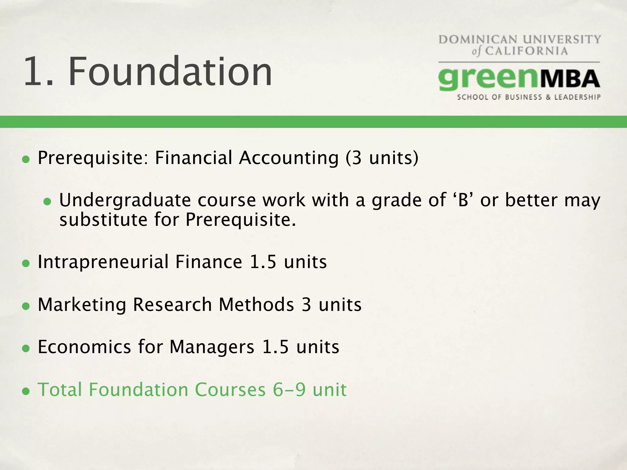 1. Foundation

• Prerequisite: Financial Accounting (3 units)
  • Undergraduate course work with a grade of ‘B’ or better may
    substitute for Prerequisite.

• Intrapreneurial Finance 1.5 units
• Marketing Research Methods 3 units
• Economics for Managers 1.5 units
• Total Foundation Courses 6-9 unit
 