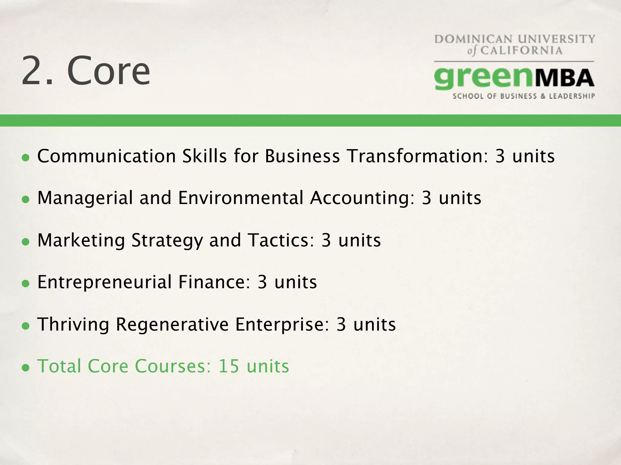 2. Core

• Communication Skills for Business Transformation: 3 units
• Managerial and Environmental Accounting: 3 units
• Marketing Strategy and Tactics: 3 units
• Entrepreneurial Finance: 3 units
• Thriving Regenerative Enterprise: 3 units
• Total Core Courses: 15 units
 