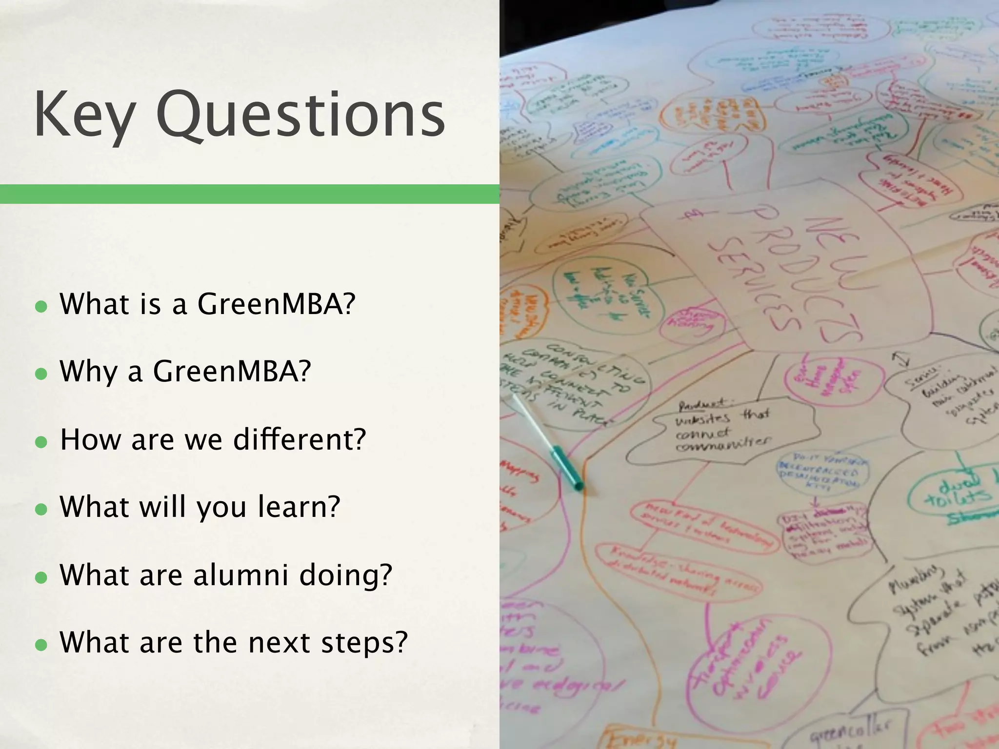 Key Questions

• What is a GreenMBA?
• Why a GreenMBA?
• How are we different?
• What will you learn?
• What are alumni doing?
• What are the next steps?
 