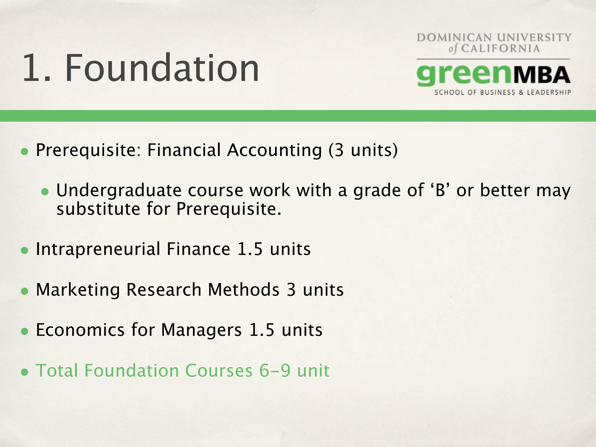 1. Foundation

• Prerequisite: Financial Accounting (3 units)
  • Undergraduate course work with a grade of ‘B’ or better may
    substitute for Prerequisite.

• Intrapreneurial Finance 1.5 units
• Marketing Research Methods 3 units
• Economics for Managers 1.5 units
• Total Foundation Courses 6-9 unit
 