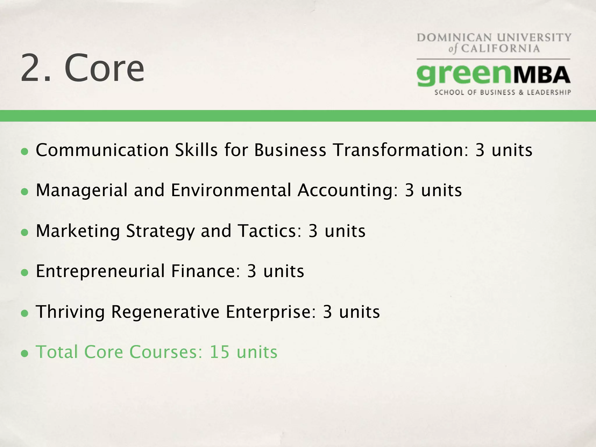 2. Core

• Communication Skills for Business Transformation: 3 units
• Managerial and Environmental Accounting: 3 units
• Marketing Strategy and Tactics: 3 units
• Entrepreneurial Finance: 3 units
• Thriving Regenerative Enterprise: 3 units
• Total Core Courses: 15 units
 