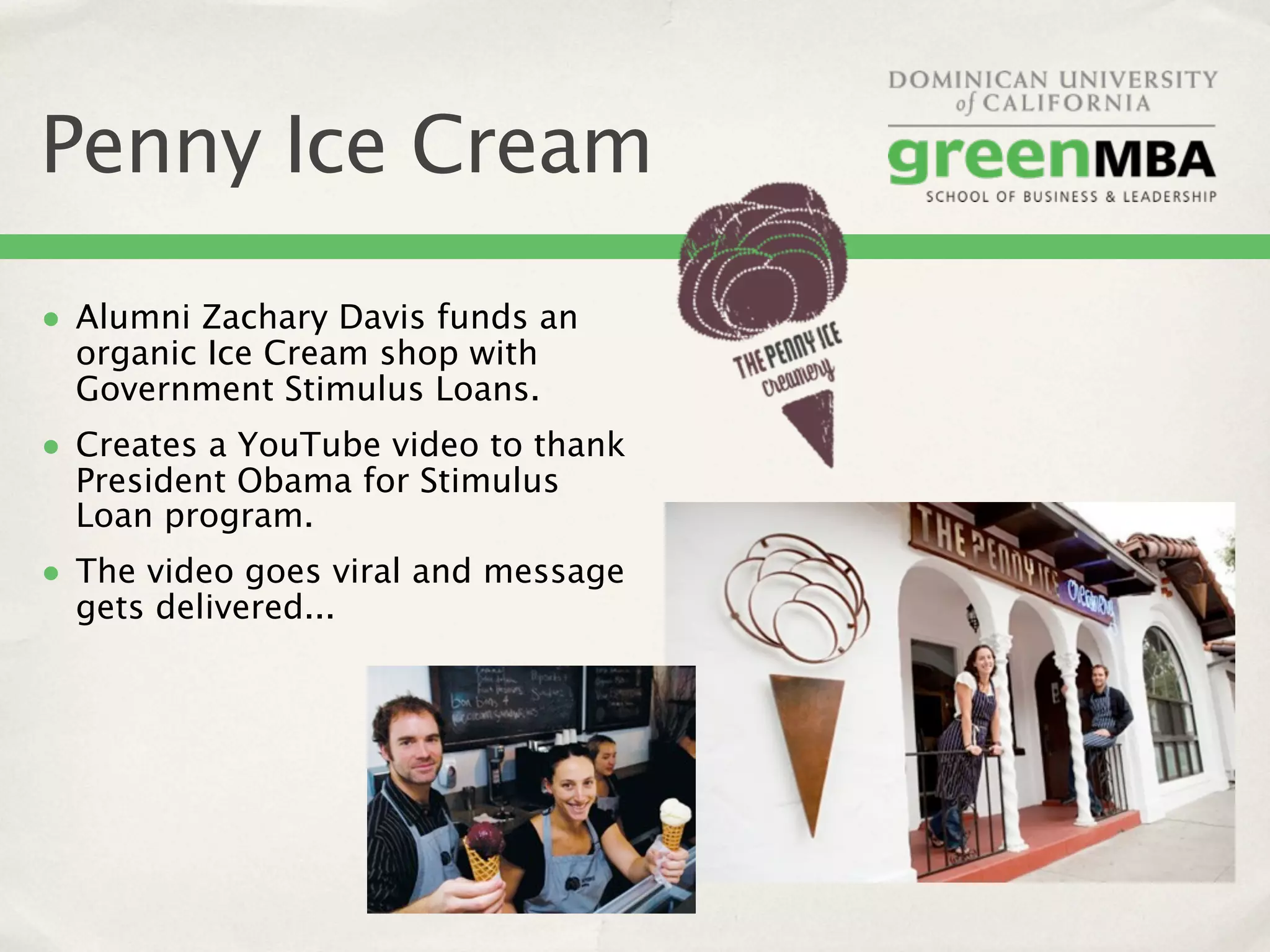 Penny Ice Cream
• Alumni Zachary Davis funds an
  organic Ice Cream shop with
  Government Stimulus Loans.
• Creates a YouTube video to thank
  President Obama for Stimulus
  Loan program.
• The video goes viral and message
  gets delivered...
 