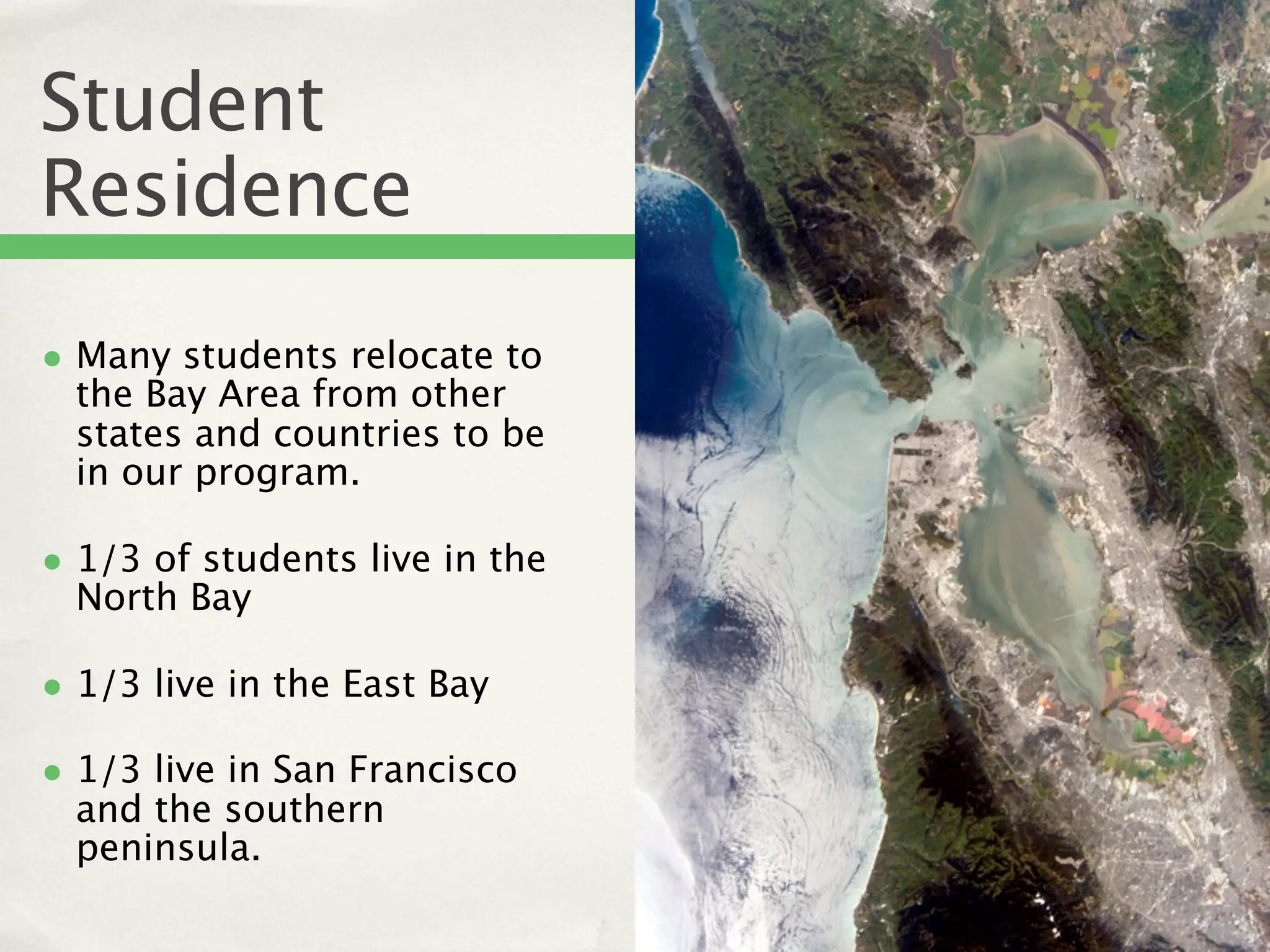 Student
Residence
• Many students relocate to
  the Bay Area from other
  states and countries to be
  in our program.

• 1/3 of students live in the
  North Bay

• 1/3 live in the East Bay
• 1/3 live in San Francisco
  and the southern
  peninsula.
 
