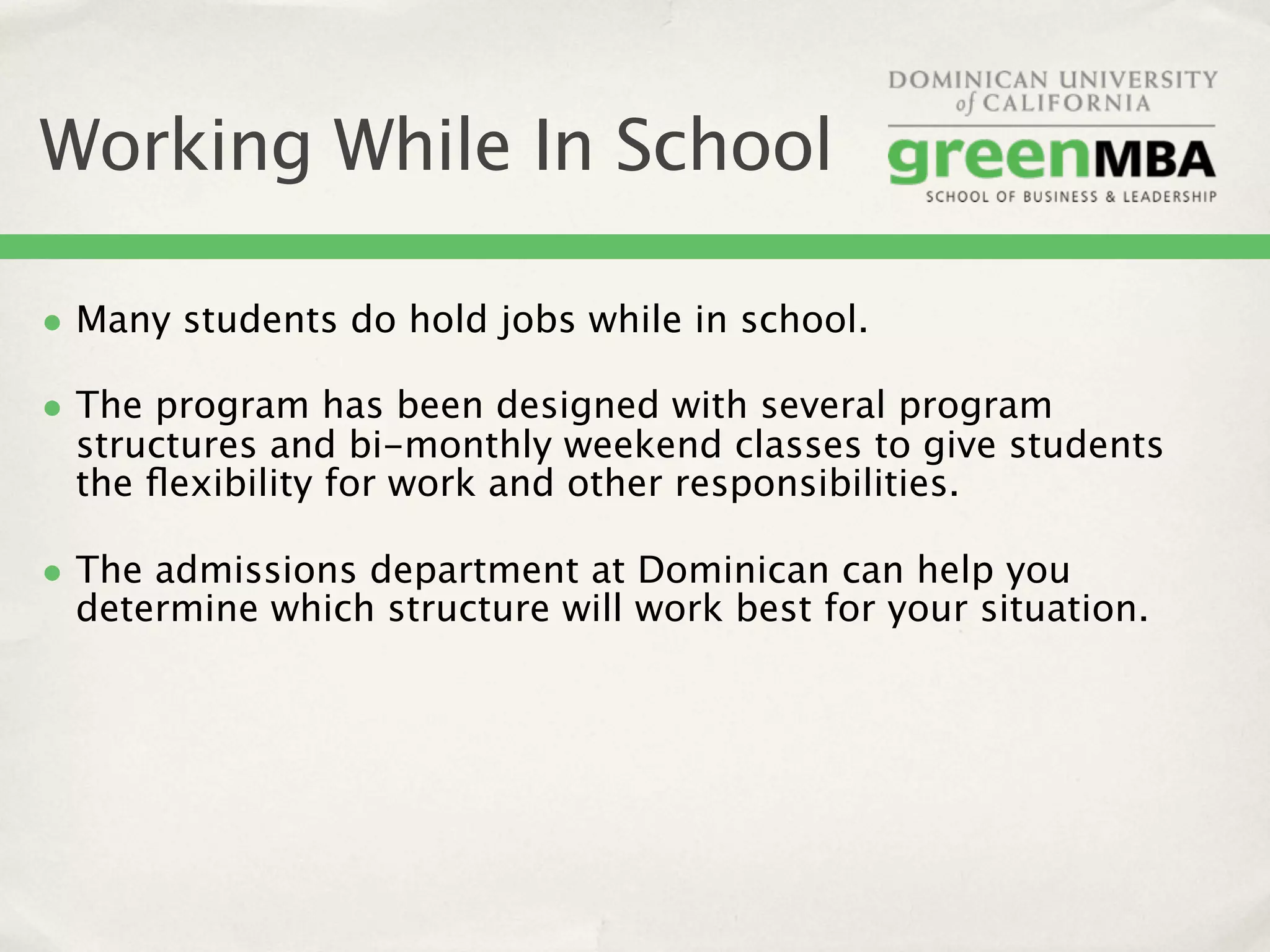 Working While In School

• Many students do hold jobs while in school.
• The program has been designed with several program
 structures and bi-monthly weekend classes to give students
 the ﬂexibility for work and other responsibilities.

• The admissions department at Dominican can help you
 determine which structure will work best for your situation.
 
