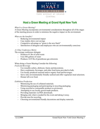 Host a Green Meeting at Grand Hyatt New York
What Is a Green Meeting?
A Green Meeting incorporates environmental considerations throughout all of the stages
of the meeting process in order to minimize the negative impact on the environment.

What are the benefits?
  - Reducing environmental impact
  - Case studies show cost savings
  - Competitive advantage as “green is the new black”
  - Satisfaction of delegates and employees who are environmentally conscious

A 3-Day Conference Metric
The average conference delegate:
   - Produces 61 lbs of solid waste
   - Uses 846 gallons of water
   - Produces 1419 lbs of greenhouse gas emissions

When doing a Green Meeting Consider the following:
Food and Beverage
   - Use reusable cutlery, dishware, linens and decorations.
   - Have condiments, beverages, and other food items provided in bulk.
   - Use locally produced seasonal and/or organic food and beverages.
   - Serve only environmentally friendly seafood and offer vegetarian meal selections.
   - Donate left-over food.

Exhibition Production
   - Minimizing the use of collateral materials.
   - Minimizing packaging and participating in recycling packaging.
   - Using recycled or consumable products as giveaways.
   - Attempting to use locally grown/made products.
   - Providing materials via PDA downloads.
   - Bringing only what is needed for the event and taking it away.
   - Provide area for recycling.
   - Choosing environmental friendly decorations and display materials.




12/2/2008                                     Grand Hyatt New York Green Meeting 1
 