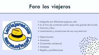 Integrado por diferentes páginas web
Es el foro de contenido sobre viajes más grande del mundo
Gratuito y libre
Lineamientos y condiciones de uso muy estrictos
Hipervinculos
Anuncios
Contenido comercial
Avatares
Reglas y prohibiciones
Foro los viajeros
 