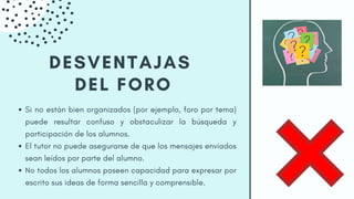 DESVENTAJAS
DEL FORO
Si no están bien organizados (por ejemplo, foro por tema)
puede resultar confuso y obstaculizar la búsqueda y
participación de los alumnos.
El tutor no puede asegurarse de que los mensajes enviados
sean leídos por parte del alumno.
No todos los alumnos poseen capacidad para expresar por
escrito sus ideas de forma sencilla y comprensible.
 