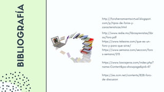 BIBLIOGRAFÍA http://foroherramientavirtual.blogspot.
com/p/tipos-de-foros-y-
caracteristicas.html
http://www.redie.mx/librosyrevistas/libr
os/foro.pdf
https://www.teleaire.com/que-es-un-
foro-y-para-que-sirve/
https://www.semana.com/seccion/foro
s-semana/213
https://www.losviajeros.com/index.php?
name=Content&pa=showpage&pid=47
https://es.ccm.net/contents/828-foro-
de-discusion
 