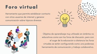 Foro virtual
Herramienta que permite establecer contacto
con otros usuarios de internet y generar
comunicación sobre tópicos diversos
Objetos de aprendizaje muy utilizado en ámbitos no
educativos como son los foros de discusión, pero con
el auge de la educación a distancia los foros
virtuales se están configurando como una poderosa
herramienta de comunicación y trabajo colaborativo.
 