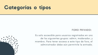Es solo accesible para usuarios registrados en uno
de los siguientes grupos: admin, moderador, y
miembro. Para tener acceso a este tipo de foro, el
administrador debe aún permitirle la entrada.
Categorías o tipos
F O R O P R I V A D O :
 