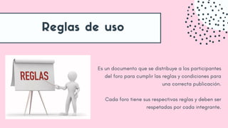Reglas de uso
Es un documento que se distribuye a los participantes
del foro para cumplir las reglas y condiciones para
una correcta publicación.
Cada foro tiene sus respectivas reglas y deben ser
respetadas por cada integrante.
 