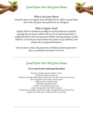 Grand Hyatt New York Green Menus


                        What is the Green Menu?
Our green menu is an organic menu developed by our chefs at Grand Hyatt
          New York. Our green menu food items are all organic.

                         What is Organic Food?
  Organic foods are produced according to certain production standards,
  meaning they are grown without the use of conventional pesticides or
artificial fertilizers and were processed without ionizing radiation or food
additives. Livestock are reared without the routine use of antibiotics and
                     without the use of growth hormones.

 Your decision to choose the green menu will help our future generations
                have a sustainable environment to live in.




              Grand Hyatt New York Green Menus
                The Grand Earth Continental Breakfast
                      Selection of Apple and Eve Organic Juices
                            Freshly sliced fruit and berries
    Selection of freshly baked bagels and breads with Tofu cream-cheese spread
                     Steel cut granola with organic Greek yogurt
                            Fluffy organic scrambled eggs
                              Individual vegetable frittata
                          Upstate roasted fingerling potatoes
                      Vegan sausage patty and chicken sausage
    Freshly Brewed Organic Starbuck's Coffee, Decaffeinated and Herbal Teas
                Organic Soy, Skim and 2% Milk and Flavored Syrups
 