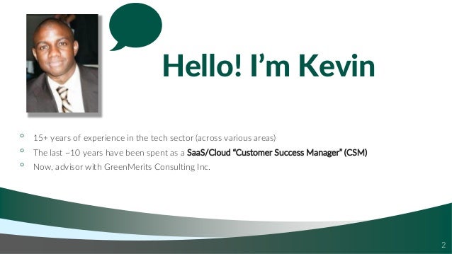 Hello! I’m Kevin
◦ 15+ years of experience in the tech sector (across various areas)
◦ The last ~10 years have been spent as a SaaS/Cloud “Customer Success Manager” (CSM)
◦ Now, advisor with GreenMerits Consulting Inc.
2
 