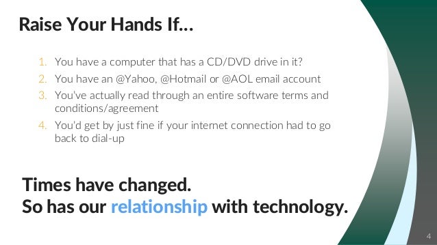 4
Times have changed.
So has our relationship with technology.
1. You have a computer that has a CD/DVD drive in it?
2. You have an @Yahoo, @Hotmail or @AOL email account
3. You’ve actually read through an entire software terms and
conditions/agreement
4. You’d get by just fine if your internet connection had to go
back to dial-up
Raise Your Hands If…
 