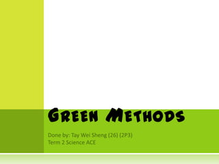 Green Methods Done by: Tay Wei Sheng (26) (2P3) Term 2 Science ACE 