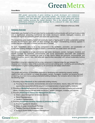 GreenMetrx

          With greater sponsorship of green buildings by private developers and institutional
          investors...means that the major real estate markets - the markets where institutional
          investors focus their attention - will be pushed even faster to the tipping point where
          green building becomes the market standard. This is the inflection point at which
          performance premiums for green buildings flip to a discount for older, less efficient,
          conventional buildings.
                                                             - RREEF Research (February 2009)

Company Overview

GreenMetrx was founded on the principle that the sustainable building industry will continue to grow in size
and in significance, presenting commercial real estate developers, owners, managers, investors, and
tenants with significant economic growth and value-add opportunities.

The burgeoning green building market will eventually reach a “tipping point” in which sustainable buildings
become the framework upon which all other buildings are judged. Overwhelming evidence appears to
confirm that this is the case in Ontario and the rest of Canada.

As such, GreenMetrx aims to be a key component in the facilitation, promotion, and acceleration of
sustainable building strategies throughout Ontario’s commercial real estate sector and abroad.

Our company’s objective is to help commercial real estate developers, owners, managers, investors, and
tenants leverage the economic, environmental, and social opportunities associated with sustainable
building strategies. More precisely, our goal is to help client’s realize the economic, environmental, and
social motivations, returns, risks, and value-add opportunities associated with various sustainable building
strategies.

GreenMetrx’s long-term objective is to be a key component in helping bridge the gap between the
‘physical’ and ‘monetary’ sides of the sustainable commercial building sector, facilitating and promoting the
implementation of green building strategies by all commercial real estate stakeholders.

Our Strategy

The growth and success of GreenMetrx depends on developing and maintaining superior working
relationships with commercial real estate developers, owners, managers, investors, and tenants focused
on learning about and incorporating sustainable building strategies. Our company aims to help client’s in
the following ways:

1. Providing unique Research on the sustainable building industry;
    a. Focusing on the economic, environmental, and social motivations, returns, risks, and value-add
        opportunities associated with the adoption and implementation of green building initiatives;
2. Providing a Marketing framework for communicating our research and data to existing and potential
   clients, including commercial real estate developers, owners, managers, investors, and tenants;
3. Providing Brokerage & Transaction Management Services;
    a. Green Lease Management & Advisory Service;
    b. Tenant Representation;
    c. Landlord Representation;
4. Providing Sustainable Building Valuation & Advisory Services;
    a. Property Appraisal & Valuation;
    b. Green Strategic Consulting & Planning;
    c. Facilities Planning & Management; and,
    d. Energy & Sustainability Analysis & Management.
 