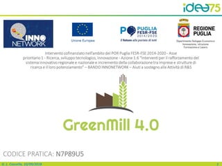 1G. L. Cascella, 10/09/2018
Interventocofinanziato nell’ambito del POR Puglia FESR-FSE 2014-2020 - Asse
prioritario 1 - Ricerca, sviluppo tecnologico, innovazione - Azione 1.6 “Interventi per il rafforzamento del
sistema innovativo regionale e nazionale e incremento della collaborazione tra imprese e strutture di
ricerca e il loro potenziamento” – BANDO INNONETWORK – Aiuti a sostegnoalle Attività di R&S
GreenMill 4.0
CODICE PRATICA: N7P89U5
 