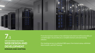 9WEB AND MOBILE SOLUTIONS
WEBSITE
MAINTENANCE
What if you’re too busy and would rather focus on your business than
maintaining your website.
Our dedicated client service team can design, develop, implement, and test
updates of any size to your site to enable you to focus your company’s time
and attention elsewhere.
 