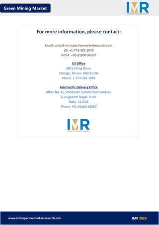 Green Mining Market
www.introspectivemarketresearch.com IMR 2023
For more information, please contact:
Email: sales@introspectivemarketresearch.com
US: +1-773-382-1049
INDIA: +91-81800-96367
US Office
3001 S King Drive,
Chicago, Illinois- 60616 USA
Phone: 1-773-382-1049
Asia Pacific Delivery Office
Office No. 15, Vrindavan Commercial Complex,
Guruganesh Nagar, Pune
India- 411038
Phone: +91-81800-96367
 