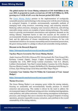 Green Mining Market
www.introspectivemarketresearch.com IMR 2023
The global market for Green Mining estimated at USD 10.68 Billion in the
year 2023, is projected to reach a revised size of USD 16.93 Billion by 2030,
growing at a CAGR of 6.8% over the forecast period 2023-2030.
The Green Mining Market pertains to the implementation of ecologically
sustainable practices and technology in the mining sector with the aim of reducing
its ecological footprint. It includes environmentally sustainable methods of
managing trash, using resources, consuming energy, and extracting minerals.
Reducing carbon emissions, managing water resources effectively, and utilizing
renewable energy sources are examples of green mining techniques. The market
reacts to growing environmental consciousness and regulatory demands on the
mining industry. Important factors to take into account are the creation of
environmentally friendly mining machinery, initiatives to reclaim and rehabilitate
land, and the application of cleaner manufacturing techniques. In line with
international initiatives for resource stewardship and environmental preservation,
the green mining market is a pledge to ethical and sustainable mining methods.
Discount on the Research Report@
https://introspectivemarketresearch.com/discount/16565
Top Key Players Covered in The Green Mining Market
Anglo American PLC(UK), Glencore PLC (Switzerland), Rio Tinto Group (UK),
Komatsu Limited (Japan), Jiangxi Copper Corporation Limited (China),
Caterpillar Inc. (US), BHP Group Limited (Australia), Vale S.A. (Brazil),
Liebherr (Switzerland), Tata Steel Limited (India), Cummins Inc (US), Dundee
Precious Metals (Canada), Freeport-McMoRan (US), Shandong Gold Mining Co.
(China), Zijin Mining Group Ltd (China) and Other Major Players
Customize Your Solution That Fit Within the Constraints of Your Annual
Budget.!
https://introspectivemarketresearch.com/request/16565
Market Overview:
The Green Mining Market is an emerging sector within the mining industry,
focusing on sustainable and environmentally friendly practices in mineral
extraction and processing. This market is driven by the need to address the
environmental impact of traditional mining activities, including land degradation,
water pollution, and carbon emissions. Green mining encompasses technologies,
processes, and strategies that aim to minimize the ecological footprint of mining
operations, promote responsible resource extraction, and contribute to the overall
sustainability of the mining industry.
 