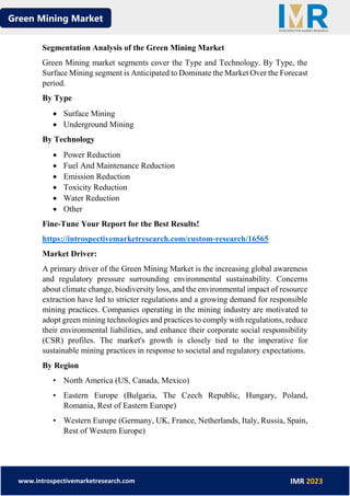 Green Mining Market
www.introspectivemarketresearch.com IMR 2023
Segmentation Analysis of the Green Mining Market
Green Mining market segments cover the Type and Technology. By Type, the
Surface Mining segment is Anticipated to Dominate the Market Over the Forecast
period.
By Type
• Surface Mining
• Underground Mining
By Technology
• Power Reduction
• Fuel And Maintenance Reduction
• Emission Reduction
• Toxicity Reduction
• Water Reduction
• Other
Fine-Tune Your Report for the Best Results!
https://introspectivemarketresearch.com/custom-research/16565
Market Driver:
A primary driver of the Green Mining Market is the increasing global awareness
and regulatory pressure surrounding environmental sustainability. Concerns
about climate change, biodiversity loss, and the environmental impact of resource
extraction have led to stricter regulations and a growing demand for responsible
mining practices. Companies operating in the mining industry are motivated to
adopt green mining technologies and practices to comply with regulations, reduce
their environmental liabilities, and enhance their corporate social responsibility
(CSR) profiles. The market's growth is closely tied to the imperative for
sustainable mining practices in response to societal and regulatory expectations.
By Region
• North America (US, Canada, Mexico)
• Eastern Europe (Bulgaria, The Czech Republic, Hungary, Poland,
Romania, Rest of Eastern Europe)
• Western Europe (Germany, UK, France, Netherlands, Italy, Russia, Spain,
Rest of Western Europe)
 