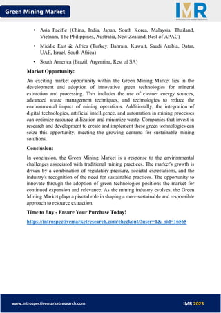 Green Mining Market
www.introspectivemarketresearch.com IMR 2023
• Asia Pacific (China, India, Japan, South Korea, Malaysia, Thailand,
Vietnam, The Philippines, Australia, New Zealand, Rest of APAC)
• Middle East & Africa (Turkey, Bahrain, Kuwait, Saudi Arabia, Qatar,
UAE, Israel, South Africa)
• South America (Brazil, Argentina, Rest of SA)
Market Opportunity:
An exciting market opportunity within the Green Mining Market lies in the
development and adoption of innovative green technologies for mineral
extraction and processing. This includes the use of cleaner energy sources,
advanced waste management techniques, and technologies to reduce the
environmental impact of mining operations. Additionally, the integration of
digital technologies, artificial intelligence, and automation in mining processes
can optimize resource utilization and minimize waste. Companies that invest in
research and development to create and implement these green technologies can
seize this opportunity, meeting the growing demand for sustainable mining
solutions.
Conclusion:
In conclusion, the Green Mining Market is a response to the environmental
challenges associated with traditional mining practices. The market's growth is
driven by a combination of regulatory pressure, societal expectations, and the
industry's recognition of the need for sustainable practices. The opportunity to
innovate through the adoption of green technologies positions the market for
continued expansion and relevance. As the mining industry evolves, the Green
Mining Market plays a pivotal role in shaping a more sustainable and responsible
approach to resource extraction.
Time to Buy - Ensure Your Purchase Today!
https://introspectivemarketresearch.com/checkout/?user=1&_sid=16565
 
