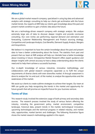 Green Mining Market
www.introspectivemarketresearch.com IMR 2023
About Us:
We are a global market research company, specialized in using big data and advanced
analytics with strategic consulting to help our clients get acclimatize with the future
market trends. Our experts at IMR help our clients gain knowledge about the past and
present market condition to gain a holistic idea about the future.
We are a technology-driven research company with strategic analysis. We analyse
extremely large sets of data to discover deeper insights and provide conclusive
consulting. Our core niches are performing regional demand and estimation and
forecasting, Customer Relationship Management and Product sourcing strategy,
Competitive and Landscape Analysis, Cost Benefits, Demand-Supply Analysis, Mergers
and Acquisitions.
We believe it is important to have the certain knowledge about the past and present
data to have a better understanding about the future. The statistics from past and
present that our team at IMR analyse will help our clientele have a better knowledge
about investing in future. Introspective Market Research offers expert guidance and
deeper insights with utmost accuracy to have a deep understanding about the clients
need and to help them achieve a successful business.
Our in-depth knowledge of various industries, innovative methodology, and
collaborations with global research companies capacitate us to fulfil the unique
requirements of diverse clients with even diversifies market. A through assessment is
done to analyse the ‘ins and outs’ of the market, to analyse the opportunities and the
weaknesses of the market.
We assist our clients to create sublime strategies to achieve their targets. Our team at
IMR can guide you help recognizing the trends in the market and opportunity for
future growth that will promise an impactful future for your business venture.
Terms of Use:
This research study involved the extensive usage of both primary and secondary data
sources. The research process involved the study of various factors affecting the
industry, including the government policy, market environment, competitive
landscape, historical data, present trends in the market, technological innovation,
upcoming technologies and the technical progress in related industry, and market
risks, opportunities, market barriers and challenges. The following illustrative figure
shows the market research methodology applied in this report.
 