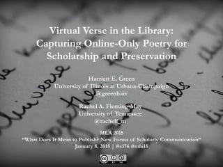 Virtual Verse in the Library:
Capturing Online-Only Poetry for
Scholarship and Preservation
Rachel A. Fleming-May
University of Tennessee
@rachelf_m
Harriett E. Green
University of Illinois at Urbana-Champaign
@greenharr
MLA 2015
“What Does It Mean to Publish? New Forms of Scholarly Communication”
January 8, 2015 | #s176 #mla15
 