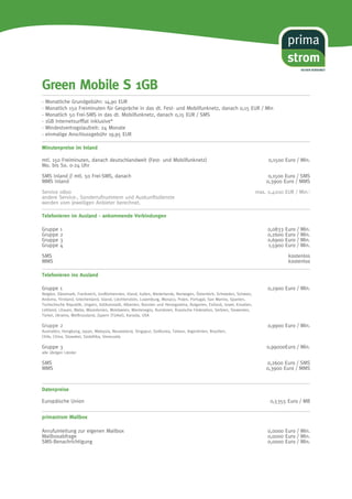 Green Mobile S 1GB 
- Monatliche Grundgebühr: 14,90 EUR 
- Monatlich 150 Freiminuten für Gespräche in das dt. Fest- und Mobilfunknetz, danach 0,15 EUR / Min 
- Monatlich 50 Frei-SMS in das dt. Mobilfunknetz, danach 0,15 EUR / SMS 
- 1GB Internetsurfflat inklusive* 
- Mindestvertragslaufzeit: 24 Monate 
- einmalige Anschlussgebühr 19,95 EUR 
Minutenpreise im Inland 
SICHER VERSORGT 
mtl. 150 Freiminuten, danach deutschlandweit (Fest- und Mobilfunknetz) 0,1500 Euro / Min. 
Mo. bis So. 0-24 Uhr 
SMS Inland // mtl. 50 Frei-SMS, danach 0,1500 Euro / SMS 
MMS Inland 0,3900 Euro / MMS 
Service 0800 max. 0,4200 EUR / Min.1 
andere Service-, Sonderrufnummern und Auskunftsdienste 
werden vom jeweiligen Anbieter berechnet. 
Telefonieren im Ausland - ankommende Verbindungen 
Gruppe 1 0,0833 Euro / Min. 
Gruppe 2 0,2600 Euro / Min. 
Gruppe 3 0,6900 Euro / Min. 
Gruppe 4 1,5900 Euro / Min. 
SMS kostenlos 
MMS kostenlos 
Telefonieren ins Ausland 
Gruppe 1 0,2900 Euro / Min. 
Belgien, Dänemark, Frankreich, Großbritannien, Irland, Italien, Niederlande, Norwegen, Österreich, Schweden, Schweiz, 
Andorra, Finnland, Griechenland, Island, Liechtenstein, Luxemburg, Monaco, Polen, Portugal, San Marino, Spanien, 
Tschechische Republik, Ungarn, Vatikanstadt, Albanien, Bosnien und Herzegowina, Bulgarien, Estland, Israel, Kroatien, 
Lettland, Litauen, Malta, Mazedonien, Moldawien, Montenegro, Rumänien, Russische Föderation, Serbien, Slowenien, 
Türkei, Ukraine, Weißrussland, Zypern (Türkei), Kanada, USA 
Gruppe 2 0,9900 Euro / Min. 
Australien, Hongkong, Japan, Malaysia, Neuseeland, Singapur, Südkorea, Taiwan, Argentinien, Brasilien, 
Chile, China, Slowakei, Südafrika, Venezuela 
Gruppe 3 0,99000Euro / Min. 
alle übrigen Länder 
SMS 0,2600 Euro / SMS 
MMS 0,3900 Euro / MMS 
Datenpreise 
Europäische Union 0,5355 Euro / MB 
primastrom Mailbox 
Anrufumleitung zur eigenen Mailbox 0,0000 Euro / Min. 
Mailboxabfrage 0,0000 Euro / Min. 
SMS-Benachrichtigung 0,0000 Euro / Min. 
 