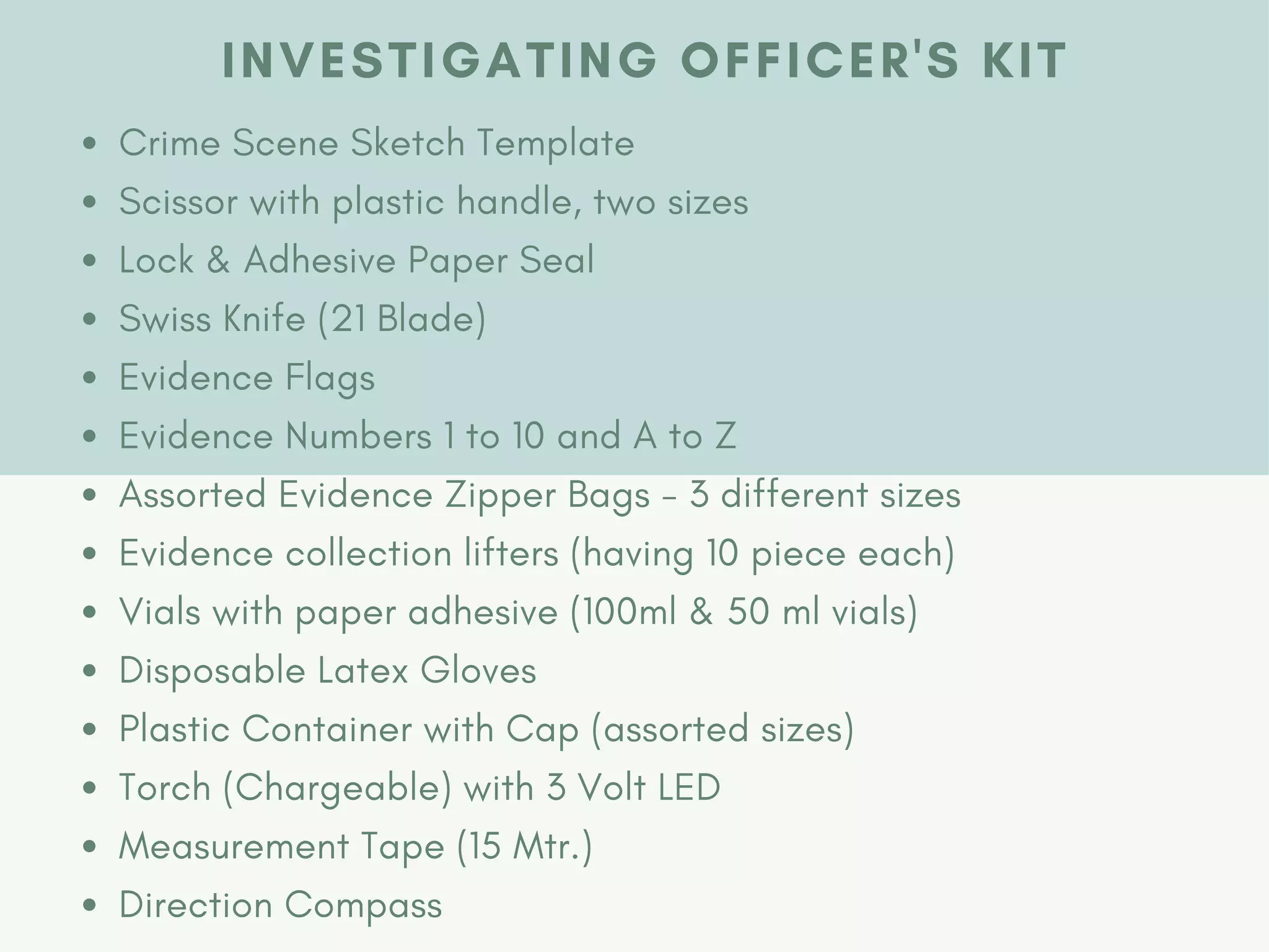 INVESTIGATING OFFICER'S KIT
Crime Scene Sketch Template
Scissor with plastic handle, two sizes
Lock & Adhesive Paper Seal
Swiss Knife (21 Blade)
Evidence Flags
Evidence Numbers 1 to 10 and A to Z
Assorted Evidence Zipper Bags - 3 different sizes
Evidence collection lifters (having 10 piece each)
Vials with paper adhesive (100ml & 50 ml vials)
Disposable Latex Gloves
Plastic Container with Cap (assorted sizes)
Torch (Chargeable) with 3 Volt LED
Measurement Tape (15 Mtr.)
Direction Compass
 