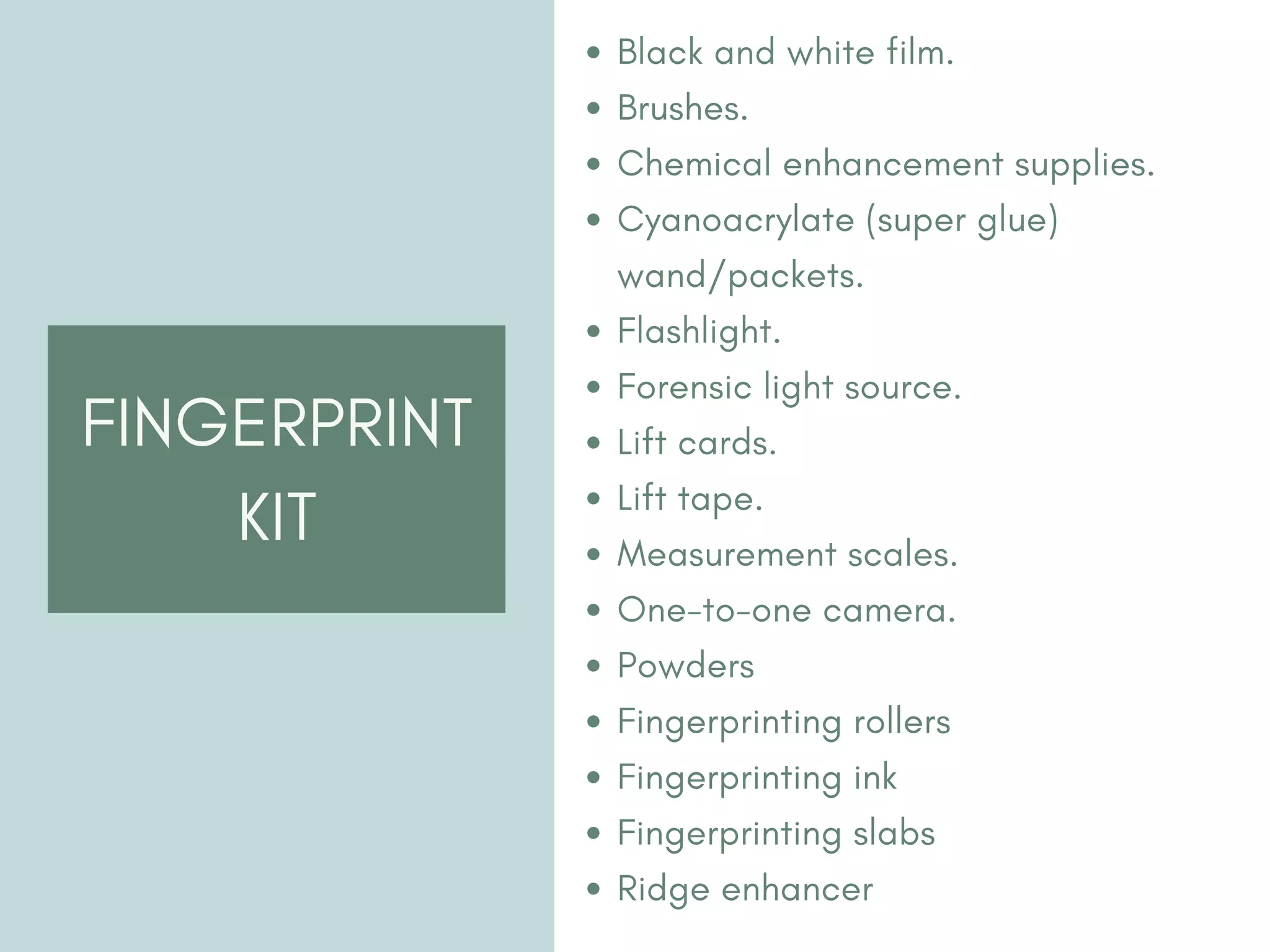 FINGERPRINT
KIT
Black and white film.
Brushes.
Chemical enhancement supplies.
Cyanoacrylate (super glue)
wand/packets.
Flashlight.
Forensic light source.
Lift cards.
Lift tape.
Measurement scales.
One-to-one camera.
Powders
Fingerprinting rollers
Fingerprinting ink
Fingerprinting slabs
Ridge enhancer
 