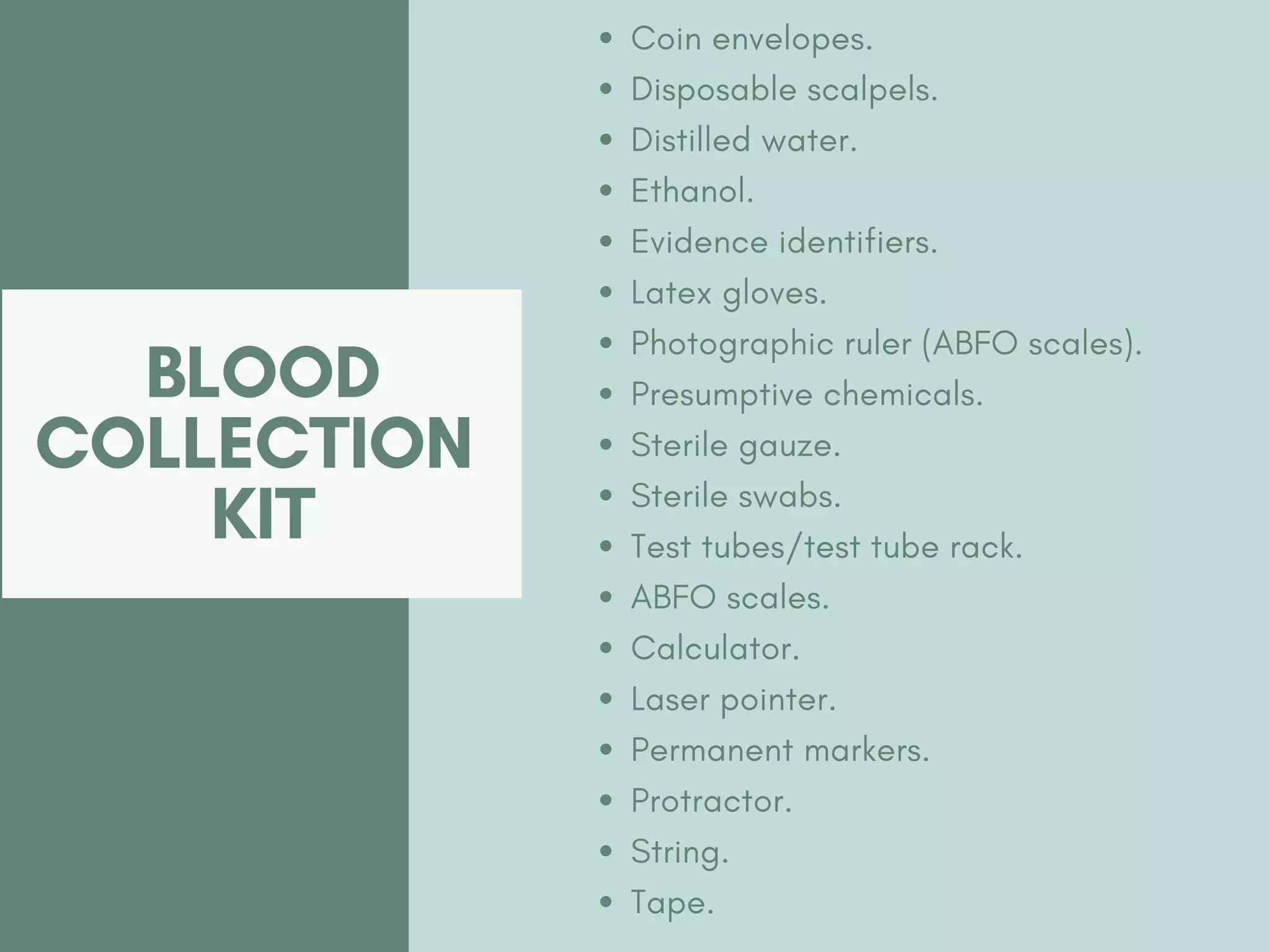 BLOOD
COLLECTION
KIT
Coin envelopes.
Disposable scalpels.
Distilled water.
Ethanol.
Evidence identifiers.
Latex gloves.
Photographic ruler (ABFO scales).
Presumptive chemicals.
Sterile gauze.
Sterile swabs.
Test tubes/test tube rack.
ABFO scales.
Calculator.
Laser pointer.
Permanent markers.
Protractor.
String.
Tape.
 