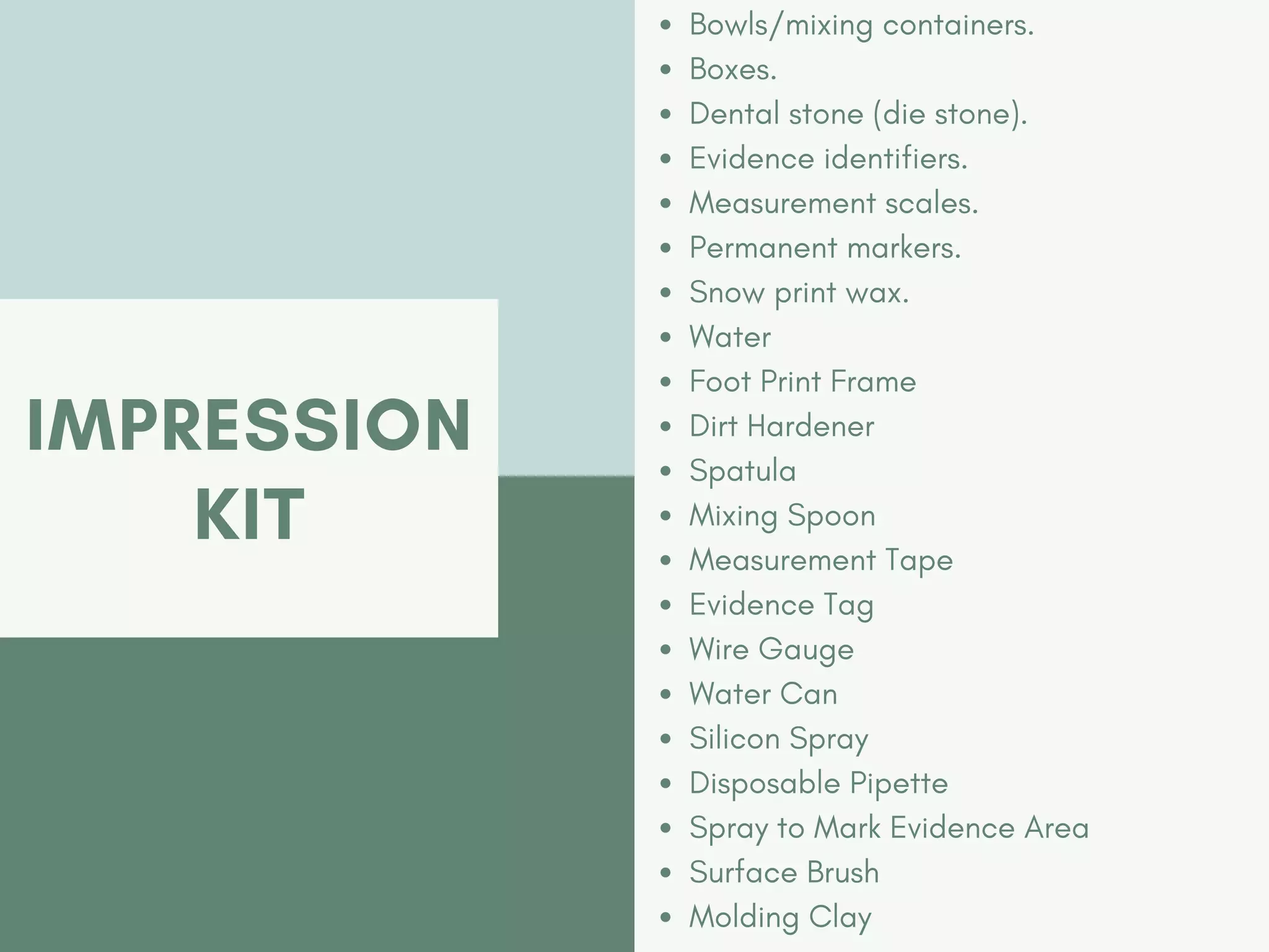 IMPRESSION
KIT
Bowls/mixing containers.
Boxes.
Dental stone (die stone).
Evidence identifiers.
Measurement scales.
Permanent markers.
Snow print wax.
Water
Foot Print Frame
Dirt Hardener
Spatula
Mixing Spoon
Measurement Tape
Evidence Tag
Wire Gauge
Water Can
Silicon Spray
Disposable Pipette
Spray to Mark Evidence Area
Surface Brush
Molding Clay
 