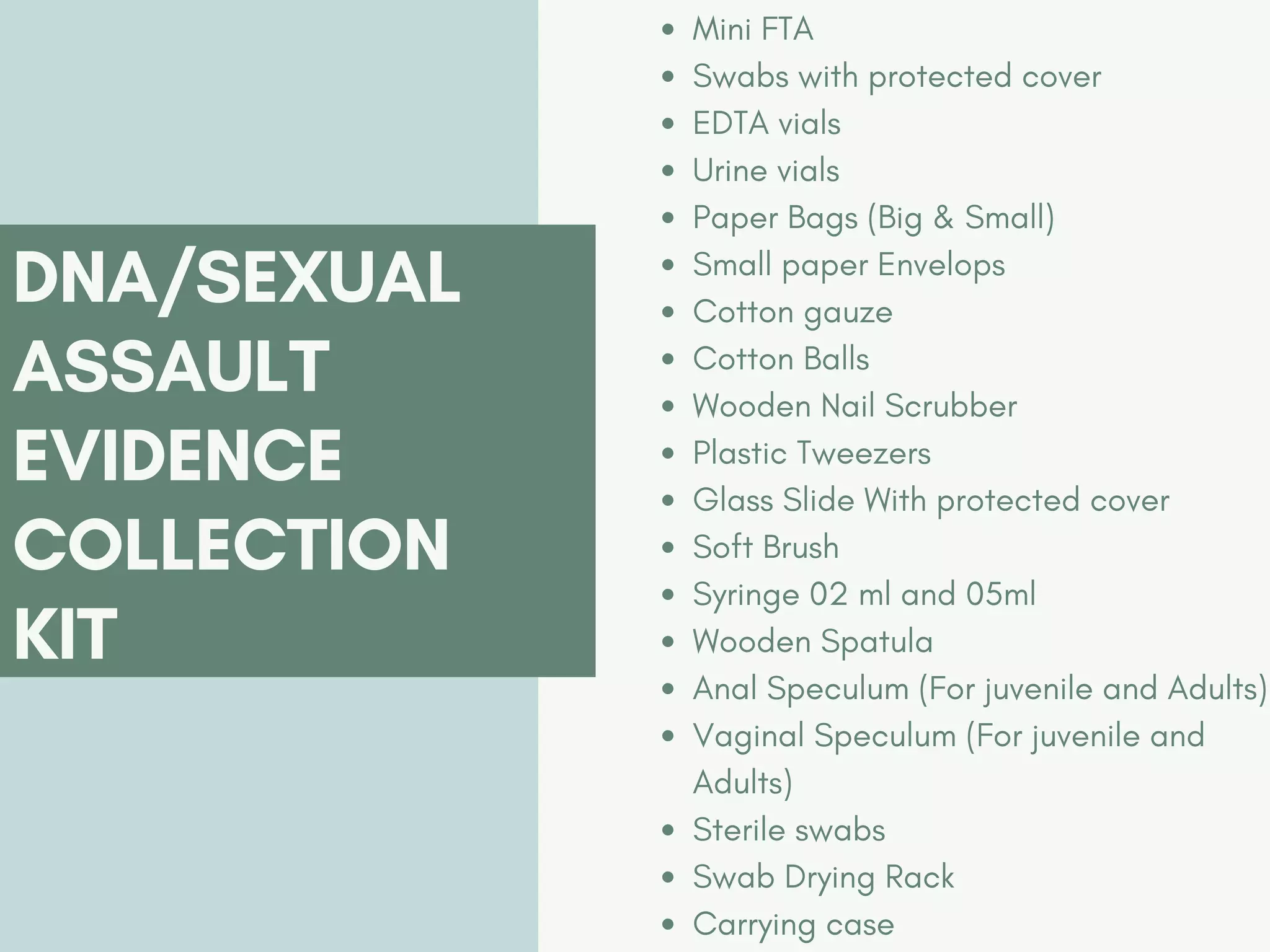 Mini FTA
Swabs with protected cover
EDTA vials
Urine vials
Paper Bags (Big & Small)
Small paper Envelops
Cotton gauze
Cotton Balls
Wooden Nail Scrubber
Plastic Tweezers
Glass Slide With protected cover
Soft Brush
Syringe 02 ml and 05ml
Wooden Spatula
Anal Speculum (For juvenile and Adults)
Vaginal Speculum (For juvenile and
Adults)
Sterile swabs
Swab Drying Rack
Carrying case
DNA/SEXUAL
ASSAULT
EVIDENCE
COLLECTION
KIT
 